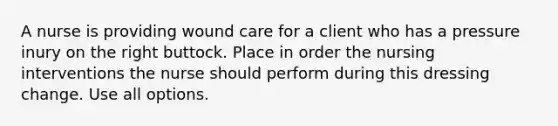 A nurse is providing wound care for a client who has a pressure inury on the right buttock. Place in order the nursing interventions the nurse should perform during this dressing change. Use all options.