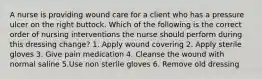 A nurse is providing wound care for a client who has a pressure ulcer on the right buttock. Which of the following is the correct order of nursing interventions the nurse should perform during this dressing change? 1. Apply wound covering 2. Apply sterile gloves 3. Give pain medication 4. Cleanse the wound with normal saline 5.Use non sterile gloves 6. Remove old dressing