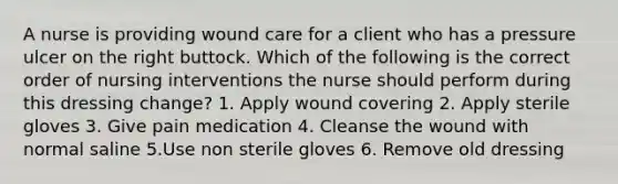 A nurse is providing wound care for a client who has a pressure ulcer on the right buttock. Which of the following is the correct order of nursing interventions the nurse should perform during this dressing change? 1. Apply wound covering 2. Apply sterile gloves 3. Give pain medication 4. Cleanse the wound with normal saline 5.Use non sterile gloves 6. Remove old dressing