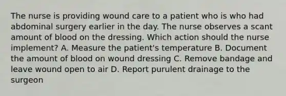 The nurse is providing wound care to a patient who is who had abdominal surgery earlier in the day. The nurse observes a scant amount of blood on the dressing. Which action should the nurse implement? A. Measure the patient's temperature B. Document the amount of blood on wound dressing C. Remove bandage and leave wound open to air D. Report purulent drainage to the surgeon