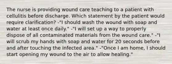 The nurse is providing wound care teaching to a patient with cellulitis before discharge. Which statement by the patient would require clarification? -"I should wash the wound with soap and water at least once daily." -"I will set up a way to properly dispose of all contaminated materials from the wound care." -"I will scrub my hands with soap and water for 20 seconds before and after touching the infected area." -"Once I am home, I should start opening my wound to the air to allow healing."