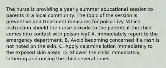 The nurse is providing a yearly summer educational session to parents in a local community. The topic of the session is preventive and treatment measures for poison ivy. Which instruction should the nurse provide to the parents if the child comes into contact with poison ivy? A. Immediately report to the emergency department. B. Avoid becoming concerned if a rash is not noted on the skin. C. Apply calamine lotion immediately to the exposed skin areas. D. Shower the child immediately, lathering and rinsing the child several times.