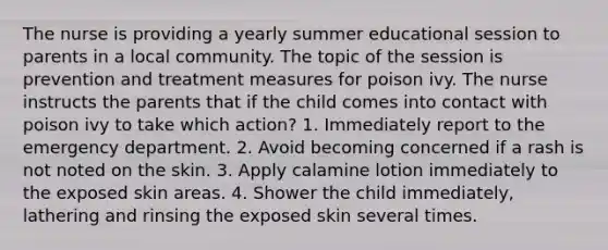 The nurse is providing a yearly summer educational session to parents in a local community. The topic of the session is prevention and treatment measures for poison ivy. The nurse instructs the parents that if the child comes into contact with poison ivy to take which action? 1. Immediately report to the emergency department. 2. Avoid becoming concerned if a rash is not noted on the skin. 3. Apply calamine lotion immediately to the exposed skin areas. 4. Shower the child immediately, lathering and rinsing the exposed skin several times.