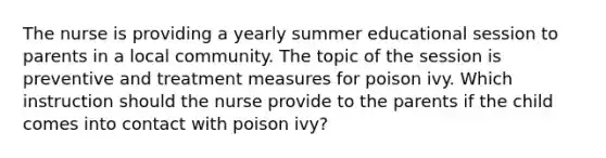 The nurse is providing a yearly summer educational session to parents in a local community. The topic of the session is preventive and treatment measures for poison ivy. Which instruction should the nurse provide to the parents if the child comes into contact with poison ivy?