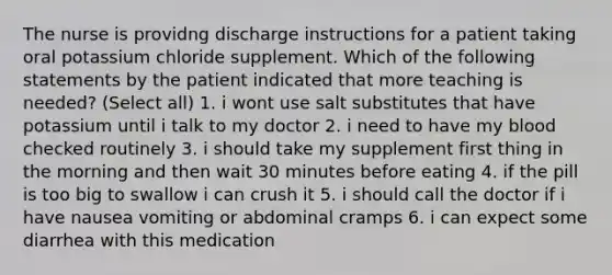 The nurse is providng discharge instructions for a patient taking oral potassium chloride supplement. Which of the following statements by the patient indicated that more teaching is needed? (Select all) 1. i wont use salt substitutes that have potassium until i talk to my doctor 2. i need to have my blood checked routinely 3. i should take my supplement first thing in the morning and then wait 30 minutes before eating 4. if the pill is too big to swallow i can crush it 5. i should call the doctor if i have nausea vomiting or abdominal cramps 6. i can expect some diarrhea with this medication