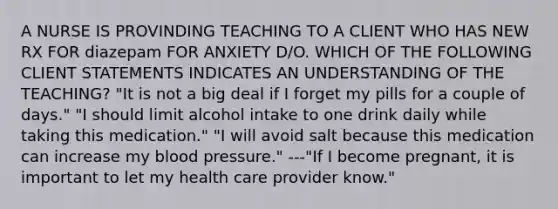 A NURSE IS PROVINDING TEACHING TO A CLIENT WHO HAS NEW RX FOR diazepam FOR ANXIETY D/O. WHICH OF THE FOLLOWING CLIENT STATEMENTS INDICATES AN UNDERSTANDING OF THE TEACHING? "It is not a big deal if I forget my pills for a couple of days." "I should limit alcohol intake to one drink daily while taking this medication." "I will avoid salt because this medication can increase my blood pressure." ---"If I become pregnant, it is important to let my health care provider know."