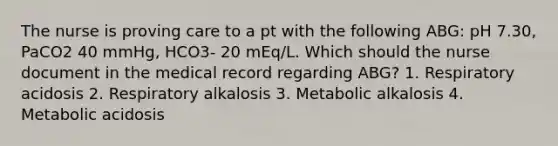 The nurse is proving care to a pt with the following ABG: pH 7.30, PaCO2 40 mmHg, HCO3- 20 mEq/L. Which should the nurse document in the medical record regarding ABG? 1. Respiratory acidosis 2. Respiratory alkalosis 3. Metabolic alkalosis 4. Metabolic acidosis