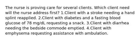 The nurse is proving care for several clients. Which client need will the nurse address first? 1.Client with a stroke needing a hand splint reapplied. 2.Client with diabetes and a fasting blood glucose of 78 mg/dL requesting a snack. 3.Client with diarrhea needing the bedside commode emptied. 4.Client with emphysema requesting assistance with ambulation.