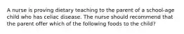 A nurse is proving dietary teaching to the parent of a school-age child who has celiac disease. The nurse should recommend that the parent offer which of the following foods to the child?