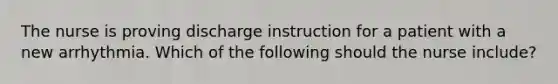 The nurse is proving discharge instruction for a patient with a new arrhythmia. Which of the following should the nurse include?