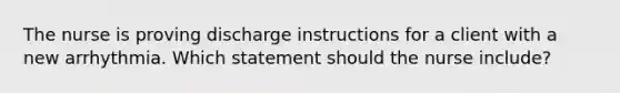 The nurse is proving discharge instructions for a client with a new arrhythmia. Which statement should the nurse include?