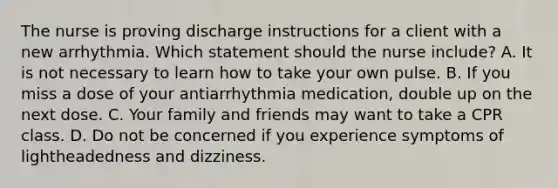 The nurse is proving discharge instructions for a client with a new arrhythmia. Which statement should the nurse include? A. It is not necessary to learn how to take your own pulse. B. If you miss a dose of your antiarrhythmia medication, double up on the next dose. C. Your family and friends may want to take a CPR class. D. Do not be concerned if you experience symptoms of lightheadedness and dizziness.