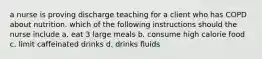 a nurse is proving discharge teaching for a client who has COPD about nutrition. which of the following instructions should the nurse include a. eat 3 large meals b. consume high calorie food c. limit caffeinated drinks d. drinks fluids