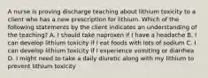 A nurse is proving discharge teaching about lithium toxicity to a client who has a new prescription for lithium. Which of the following statements by the client indicates an understanding of the teaching? A. I should take naproxen if I have a headache B. I can develop lithium toxicity if I eat foods with lots of sodium C. I can develop lithium toxicity if I experience vomiting or diarrhea D. I might need to take a daily diuretic along with my lithium to prevent lithium toxicity