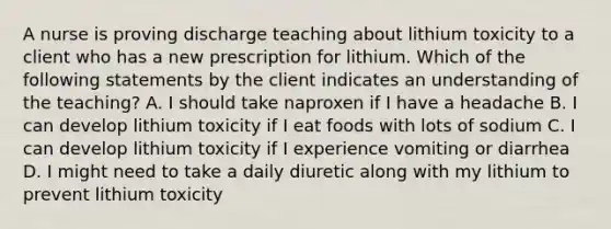 A nurse is proving discharge teaching about lithium toxicity to a client who has a new prescription for lithium. Which of the following statements by the client indicates an understanding of the teaching? A. I should take naproxen if I have a headache B. I can develop lithium toxicity if I eat foods with lots of sodium C. I can develop lithium toxicity if I experience vomiting or diarrhea D. I might need to take a daily diuretic along with my lithium to prevent lithium toxicity