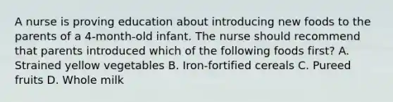 A nurse is proving education about introducing new foods to the parents of a 4-month-old infant. The nurse should recommend that parents introduced which of the following foods first? A. Strained yellow vegetables B. Iron-fortified cereals C. Pureed fruits D. Whole milk