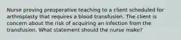 Nurse proving preoperative teaching to a client scheduled for arthroplasty that requires a blood transfusion. The client is concern about the risk of acquiring an infection from the transfusion. What statement should the nurse make?