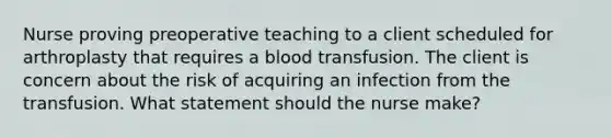 Nurse proving preoperative teaching to a client scheduled for arthroplasty that requires a blood transfusion. The client is concern about the risk of acquiring an infection from the transfusion. What statement should the nurse make?