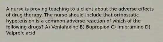 A nurse is proving teaching to a client about the adverse effects of drug therapy. The nurse should include that orthostatic hypotension is a common adverse reaction of which of the following drugs? A) Venlafaxine B) Bupropion C) Imipramine D) Valproic acid