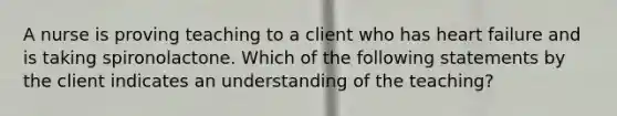 A nurse is proving teaching to a client who has heart failure and is taking spironolactone. Which of the following statements by the client indicates an understanding of the teaching?