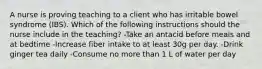 A nurse is proving teaching to a client who has irritable bowel syndrome (IBS). Which of the following instructions should the nurse include in the teaching? -Take an antacid before meals and at bedtime -Increase fiber intake to at least 30g per day. -Drink ginger tea daily -Consume no more than 1 L of water per day
