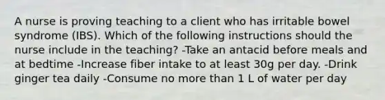 A nurse is proving teaching to a client who has irritable bowel syndrome (IBS). Which of the following instructions should the nurse include in the teaching? -Take an antacid before meals and at bedtime -Increase fiber intake to at least 30g per day. -Drink ginger tea daily -Consume no more than 1 L of water per day