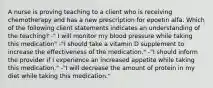 A nurse is proving teaching to a client who is receiving chemotherapy and has a new prescription for epoetin alfa. Which of the following client statements indicates an understanding of the teaching? -" I will monitor my blood pressure while taking this medication" -"I should take a vitamin D supplement to increase the effectiveness of the medication." -"I should inform the provider if I experience an increased appetite while taking this medication." -"I will decrease the amount of protein in my diet while taking this medication."