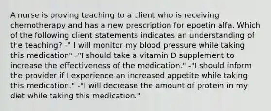 A nurse is proving teaching to a client who is receiving chemotherapy and has a new prescription for epoetin alfa. Which of the following client statements indicates an understanding of the teaching? -" I will monitor my blood pressure while taking this medication" -"I should take a vitamin D supplement to increase the effectiveness of the medication." -"I should inform the provider if I experience an increased appetite while taking this medication." -"I will decrease the amount of protein in my diet while taking this medication."