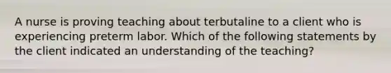 A nurse is proving teaching about terbutaline to a client who is experiencing preterm labor. Which of the following statements by the client indicated an understanding of the teaching?