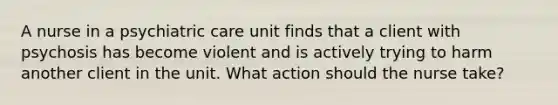 A nurse in a psychiatric care unit finds that a client with psychosis has become violent and is actively trying to harm another client in the unit. What action should the nurse take?