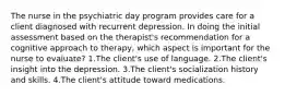 The nurse in the psychiatric day program provides care for a client diagnosed with recurrent depression. In doing the initial assessment based on the therapist's recommendation for a cognitive approach to therapy, which aspect is important for the nurse to evaluate? 1.The client's use of language. 2.The client's insight into the depression. 3.The client's socialization history and skills. 4.The client's attitude toward medications.