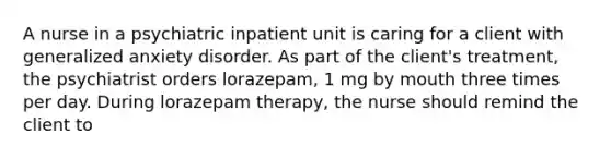 A nurse in a psychiatric inpatient unit is caring for a client with generalized anxiety disorder. As part of the client's treatment, the psychiatrist orders lorazepam, 1 mg by mouth three times per day. During lorazepam therapy, the nurse should remind the client to