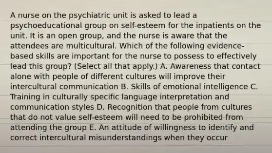 A nurse on the psychiatric unit is asked to lead a psychoeducational group on self-esteem for the inpatients on the unit. It is an open group, and the nurse is aware that the attendees are multicultural. Which of the following evidence-based skills are important for the nurse to possess to effectively lead this group? (Select all that apply.) A. Awareness that contact alone with people of different cultures will improve their intercultural communication B. Skills of emotional intelligence C. Training in culturally specific language interpretation and communication styles D. Recognition that people from cultures that do not value self-esteem will need to be prohibited from attending the group E. An attitude of willingness to identify and correct intercultural misunderstandings when they occur