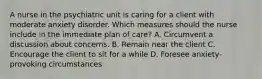 A nurse in the psychiatric unit is caring for a client with moderate anxiety disorder. Which measures should the nurse include in the immediate plan of care? A. Circumvent a discussion about concerns. B. Remain near the client C. Encourage the client to sit for a while D. Foresee anxiety-provoking circumstances