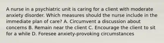 A nurse in a psychiatric unit is caring for a client with moderate anxiety disorder. Which measures should the nurse include in the immediate plan of care? A. Circumvent a discussion about concerns B. Remain near the client C. Encourage the client to sit for a while D. Foresee anxiety-provoking circumstances