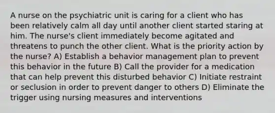 A nurse on the psychiatric unit is caring for a client who has been relatively calm all day until another client started staring at him. The nurse's client immediately become agitated and threatens to punch the other client. What is the priority action by the nurse? A) Establish a behavior management plan to prevent this behavior in the future B) Call the provider for a medication that can help prevent this disturbed behavior C) Initiate restraint or seclusion in order to prevent danger to others D) Eliminate the trigger using nursing measures and interventions