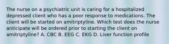 The nurse on a psychiatric unit is caring for a hospitalized depressed client who has a poor response to medications. The client will be started on amitriptyline. Which test does the nurse anticipate will be ordered prior to starting the client on amitriptyline? A. CBC B. EEG C. EKG D. Liver function profile