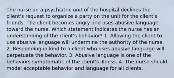 The nurse on a psychiatric unit of the hospital declines the client's request to organize a party on the unit for the client's friends. The client becomes angry and uses abusive language toward the nurse. Which statement indicates the nurse has an understanding of the client's behavior? 1. Allowing the client to use abusive language will undermine the authority of the nurse. 2. Responding in kind to a client who uses abusive language will perpetuate the behavior. 3. Abusive language is one of the behaviors symptomatic of the client's illness. 4. The nurse should model acceptable behavior and language for all clients.