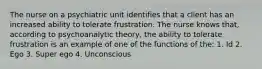 The nurse on a psychiatric unit identifies that a client has an increased ability to tolerate frustration. The nurse knows that, according to psychoanalytic theory, the ability to tolerate frustration is an example of one of the functions of the: 1. Id 2. Ego 3. Super ego 4. Unconscious