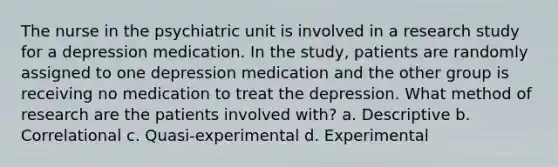 The nurse in the psychiatric unit is involved in a research study for a depression medication. In the study, patients are randomly assigned to one depression medication and the other group is receiving no medication to treat the depression. What method of research are the patients involved with? a. Descriptive b. Correlational c. Quasi-experimental d. Experimental