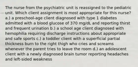 The nurse from the psychiatric unit is reassigned to the pediatric unit. Which client assignment is most appropriate for this nurse? a.) a preschool-age client diagnosed with type 1 diabetes admitted with a blood glucose of 370 mg/dL and reporting thirst and frequent urination b.) a school age client diagnosed with hemophilia requiring discharge instructions about appropriate and safe sports c.) a toddler client with a superficial partial thickness burn to the right thigh who cries and screams whenever the parent tries to leave the room d.) an adolescent client with a newly diagnosed brain tumor reporting headaches and left-sided weakness