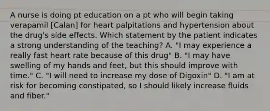 A nurse is doing pt education on a pt who will begin taking verapamil [Calan] for heart palpitations and hypertension about the drug's side effects. Which statement by the patient indicates a strong understanding of the teaching? A. "I may experience a really fast heart rate because of this drug" B. "I may have swelling of my hands and feet, but this should improve with time." C. "I will need to increase my dose of Digoxin" D. "I am at risk for becoming constipated, so I should likely increase fluids and fiber."