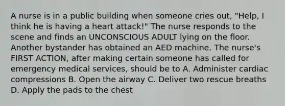 A nurse is in a public building when someone cries out, "Help, I think he is having a heart attack!" The nurse responds to the scene and finds an UNCONSCIOUS ADULT lying on the floor. Another bystander has obtained an AED machine. The nurse's FIRST ACTION, after making certain someone has called for emergency medical services, should be to A. Administer cardiac compressions B. Open the airway C. Deliver two rescue breaths D. Apply the pads to the chest