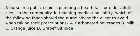 A nurse in a public clinic is planning a health fair for older adult client in the community. In teaching medication safety, which of the following foods should the nurse advise the client to avoid when taking their prescriptions? A. Carbonated beverages B. Milk C. Orange juice D. Grapefruit juice