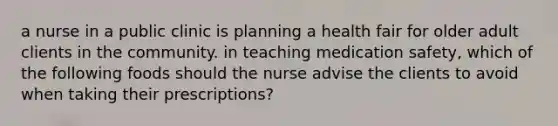 a nurse in a public clinic is planning a health fair for older adult clients in the community. in teaching medication safety, which of the following foods should the nurse advise the clients to avoid when taking their prescriptions?