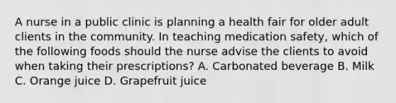 A nurse in a public clinic is planning a health fair for older adult clients in the community. In teaching medication safety, which of the following foods should the nurse advise the clients to avoid when taking their prescriptions? A. Carbonated beverage B. Milk C. Orange juice D. Grapefruit juice