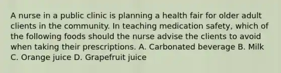 A nurse in a public clinic is planning a health fair for older adult clients in the community. In teaching medication safety, which of the following foods should the nurse advise the clients to avoid when taking their prescriptions. A. Carbonated beverage B. Milk C. Orange juice D. Grapefruit juice