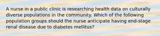 A nurse in a public clinic is researching health data on culturally diverse populations in the community. Which of the following population groups should the nurse anticipate having end-stage renal disease due to diabetes mellitus?