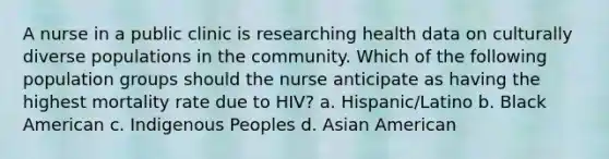 A nurse in a public clinic is researching health data on culturally diverse populations in the community. Which of the following population groups should the nurse anticipate as having the highest mortality rate due to HIV? a. Hispanic/Latino b. Black American c. Indigenous Peoples d. Asian American