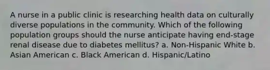 A nurse in a public clinic is researching health data on culturally diverse populations in the community. Which of the following population groups should the nurse anticipate having end-stage renal disease due to diabetes mellitus? a. Non-Hispanic White b. Asian American c. Black American d. Hispanic/Latino